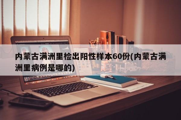 内蒙古满洲里检出阳性样本60份(内蒙古满洲里病例是哪的)
