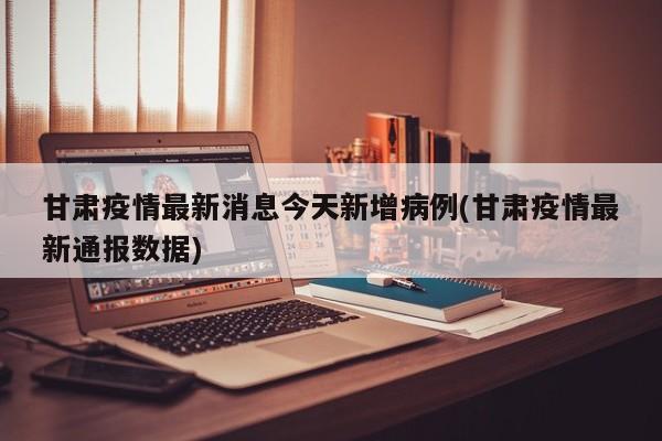 甘肃疫情最新消息今天新增病例(甘肃疫情最新通报数据)