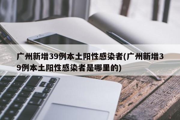 广州新增39例本土阳性感染者(广州新增39例本土阳性感染者是哪里的)
