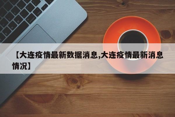 【大连疫情最新数据消息,大连疫情最新消息情况】
