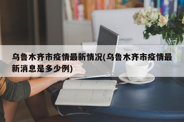 乌鲁木齐市疫情最新情况(乌鲁木齐市疫情最新消息是多少例)