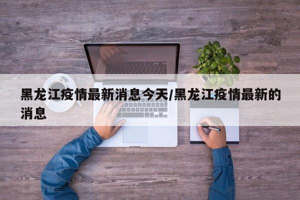 黑龙江疫情最新消息今天/黑龙江疫情最新的消息