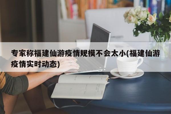 专家称福建仙游疫情规模不会太小(福建仙游疫情实时动态)