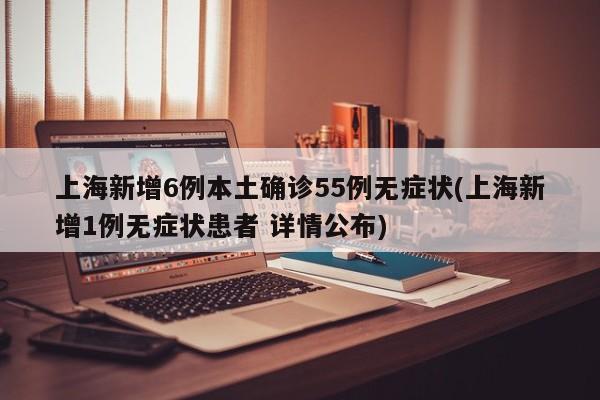 上海新增6例本土确诊55例无症状(上海新增1例无症状患者 详情公布)