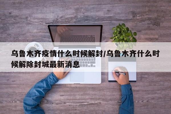 乌鲁木齐疫情什么时候解封/乌鲁木齐什么时候解除封城最新消息