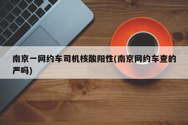 南京一网约车司机核酸阳性(南京网约车查的严吗)