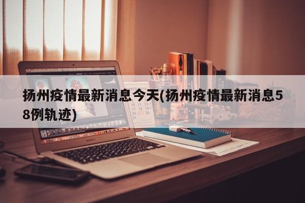 扬州疫情最新消息今天(扬州疫情最新消息58例轨迹)