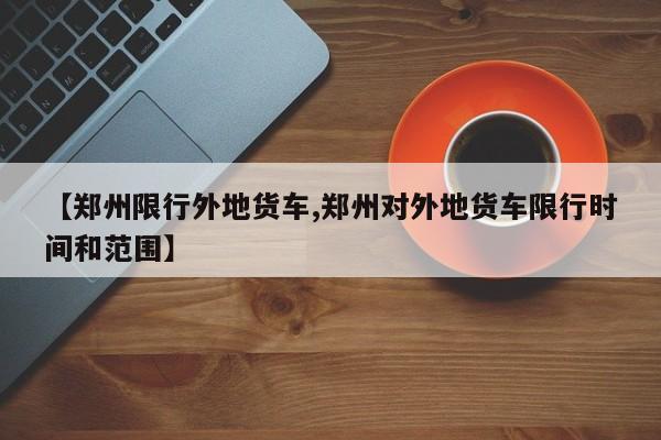 【郑州限行外地货车,郑州对外地货车限行时间和范围】