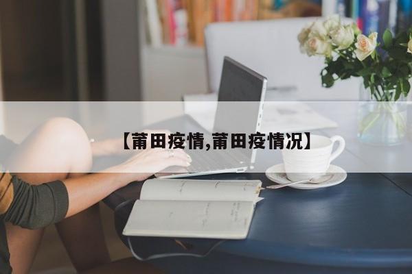 【莆田疫情,莆田疫情况】