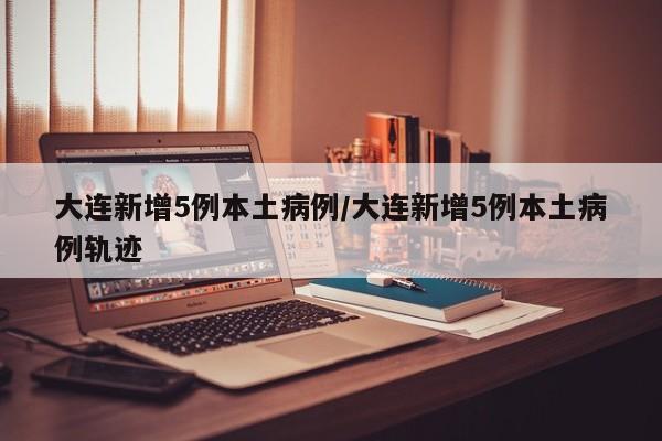 大连新增5例本土病例/大连新增5例本土病例轨迹
