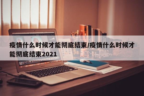 疫情什么时候才能彻底结束/疫情什么时候才能彻底结束2021