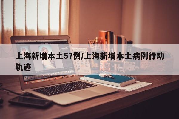 上海新增本土57例/上海新增本土病例行动轨迹
