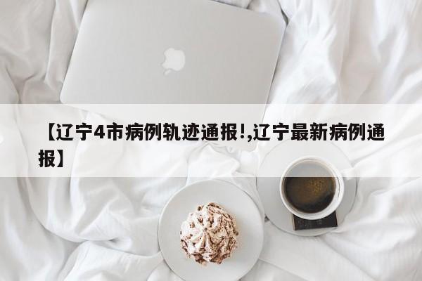 【辽宁4市病例轨迹通报!,辽宁最新病例通报】