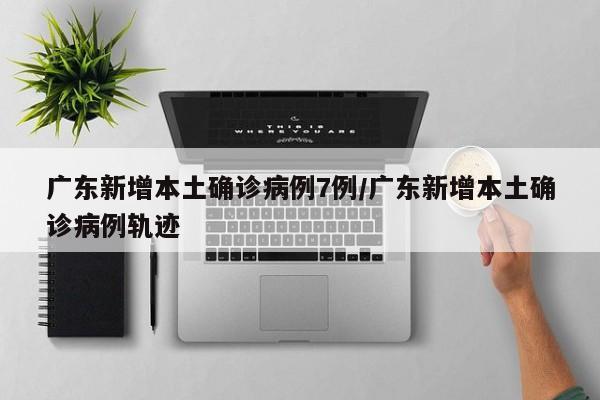 广东新增本土确诊病例7例/广东新增本土确诊病例轨迹