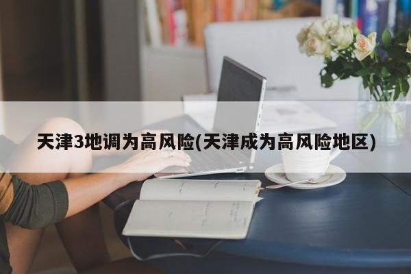 天津3地调为高风险(天津成为高风险地区)