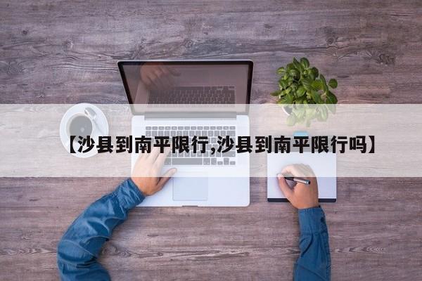 【沙县到南平限行,沙县到南平限行吗】