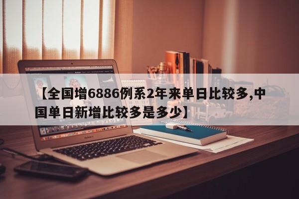 【全国增6886例系2年来单日比较多,中国单日新增比较多是多少】