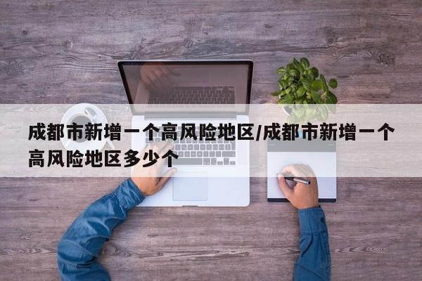 成都市新增一个高风险地区/成都市新增一个高风险地区多少个