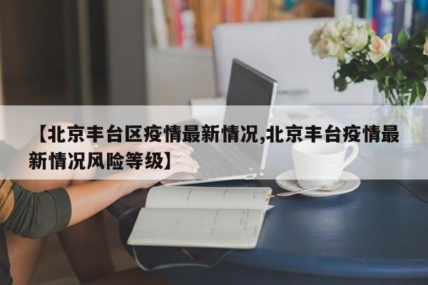 【北京丰台区疫情最新情况,北京丰台疫情最新情况风险等级】