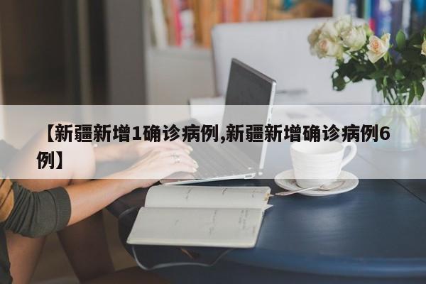 【新疆新增1确诊病例,新疆新增确诊病例6例】
