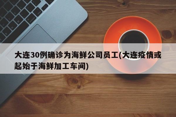 大连30例确诊为海鲜公司员工(大连疫情或起始于海鲜加工车间)