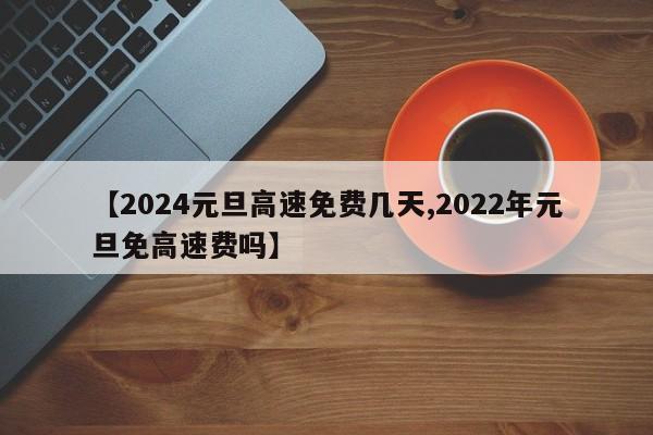 【2024元旦高速免费几天,2022年元旦免高速费吗】