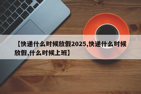 【快递什么时候放假2025,快递什么时候放假,什么时候上班】