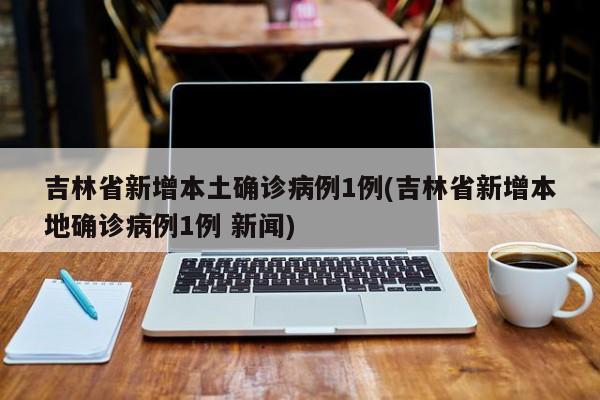 吉林省新增本土确诊病例1例(吉林省新增本地确诊病例1例 新闻)