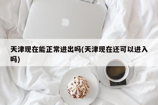 天津现在能正常进出吗(天津现在还可以进入吗)