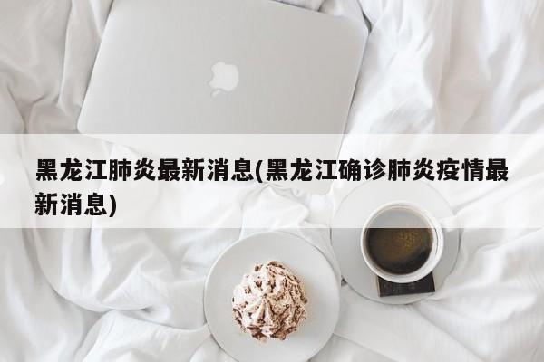 黑龙江肺炎最新消息(黑龙江确诊肺炎疫情最新消息)