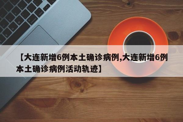 【大连新增6例本土确诊病例,大连新增6例本土确诊病例活动轨迹】