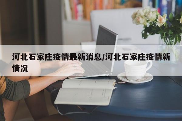 河北石家庄疫情最新消息/河北石家庄疫情新情况