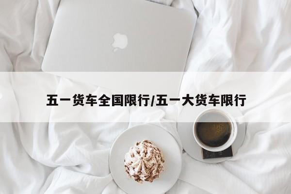 五一货车全国限行/五一大货车限行