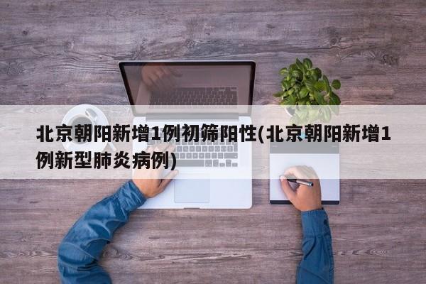 北京朝阳新增1例初筛阳性(北京朝阳新增1例新型肺炎病例)