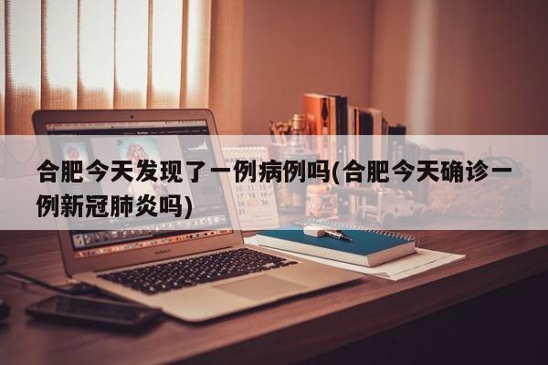 合肥今天发现了一例病例吗(合肥今天确诊一例新冠肺炎吗)