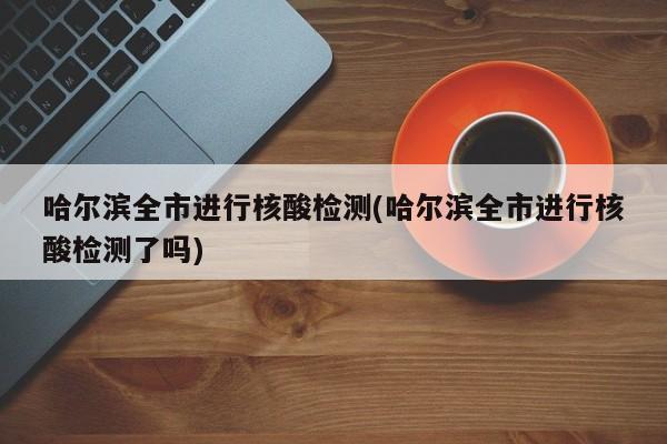 哈尔滨全市进行核酸检测(哈尔滨全市进行核酸检测了吗)