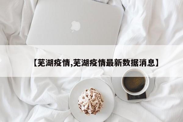 【芜湖疫情,芜湖疫情最新数据消息】