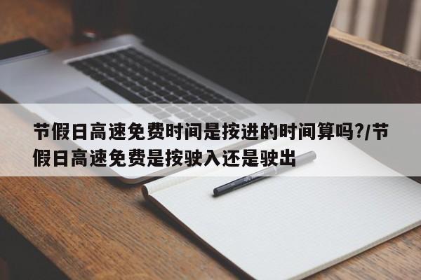 节假日高速免费时间是按进的时间算吗?/节假日高速免费是按驶入还是驶出