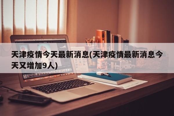 天津疫情今天最新消息(天津疫情最新消息今天又增加9人)