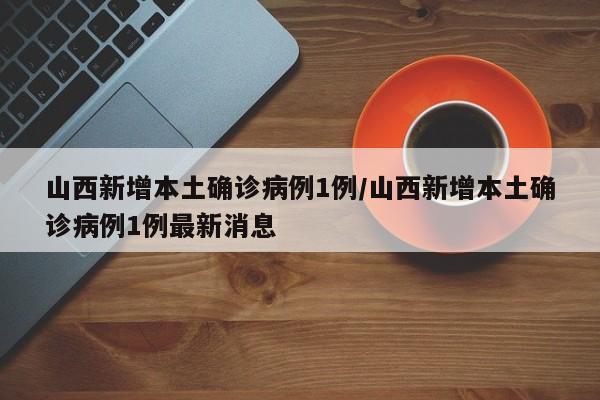 山西新增本土确诊病例1例/山西新增本土确诊病例1例最新消息