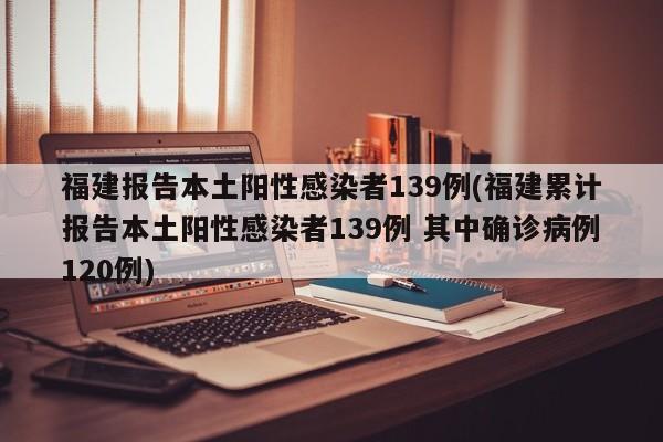 福建报告本土阳性感染者139例(福建累计报告本土阳性感染者139例 其中确诊病例120例)