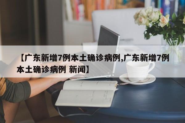 【广东新增7例本土确诊病例,广东新增7例本土确诊病例 新闻】