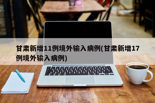 甘肃新增11例境外输入病例(甘肃新增17例境外输入病例)