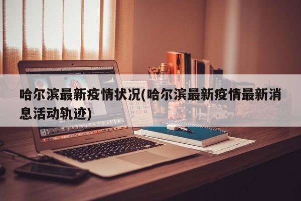 哈尔滨最新疫情状况(哈尔滨最新疫情最新消息活动轨迹)