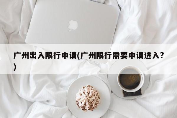 广州出入限行申请(广州限行需要申请进入?)