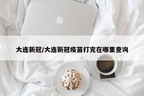 大连新冠/大连新冠疫苗打完在哪里查询
