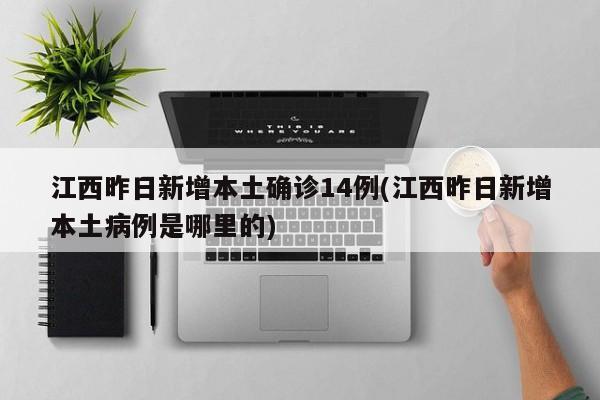 江西昨日新增本土确诊14例(江西昨日新增本土病例是哪里的)