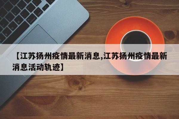 【江苏扬州疫情最新消息,江苏扬州疫情最新消息活动轨迹】