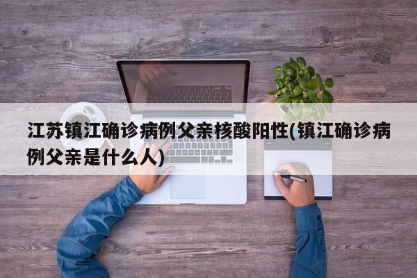 江苏镇江确诊病例父亲核酸阳性(镇江确诊病例父亲是什么人)