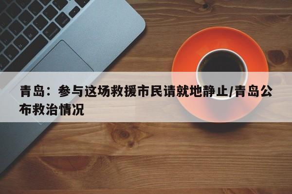 青岛:参与这场救援市民请就地静止/青岛公布救治情况